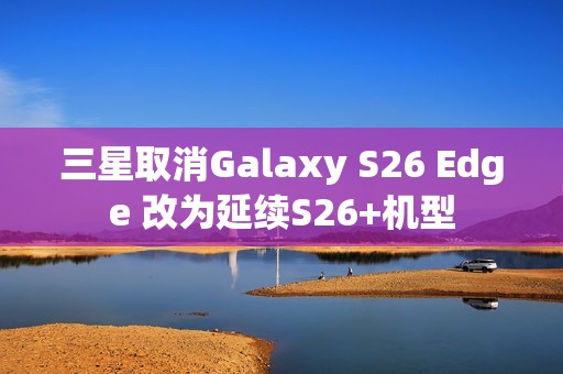 三星取消Galaxy S26 Edge 改为延续S26+机型