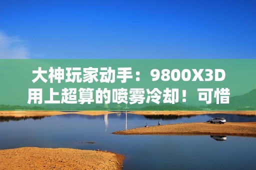 大神玩家动手：9800X3D用上超算的喷雾冷却！可惜不是太完美