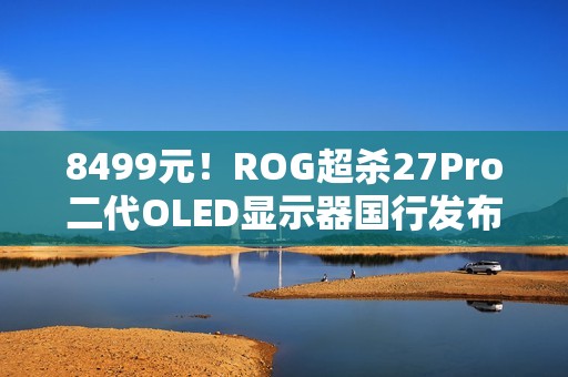 8499元！ROG超杀27Pro二代OLED显示器国行发布