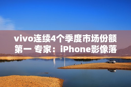 vivo连续4个季度市场份额第一 专家：iPhone影像落后了vivo很多代