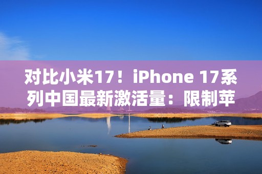 对比小米17！iPhone 17系列中国最新激活量：限制苹果是产能而非雷军