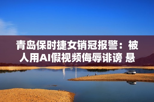 青岛保时捷女销冠报警：被人用AI假视频侮辱诽谤 悬赏征集线索