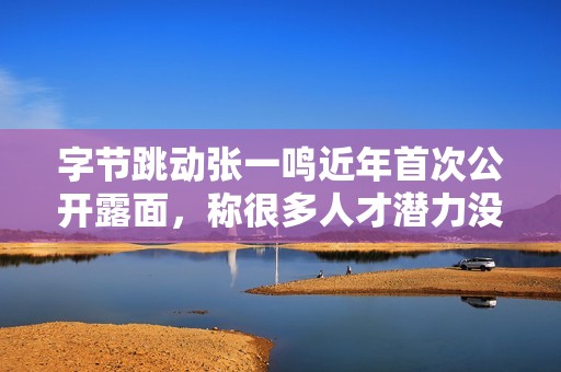 字节跳动张一鸣近年首次公开露面，称很多人才潜力没有被充分挖掘