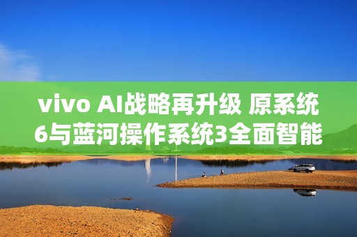 vivo AI战略再升级 原系统6与蓝河操作系统3全面智能化