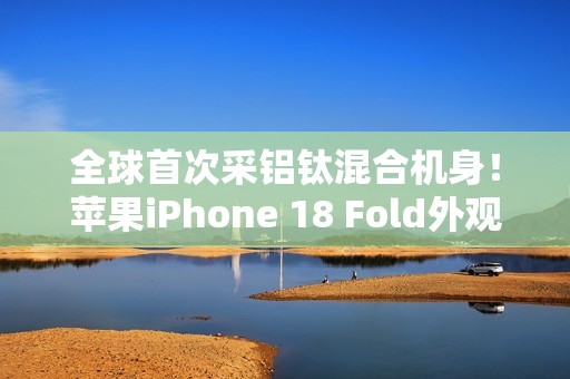 全球首次采铝钛混合机身！苹果iPhone 18 Fold外观曝光