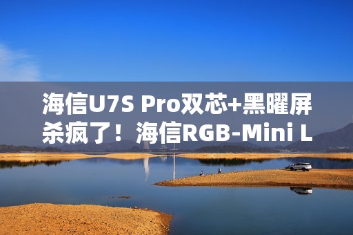 海信U7S Pro双芯+黑曜屏杀疯了！海信RGB-Mini LED三旗舰锁死高端电视圈