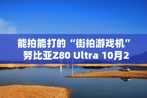 能拍能打的“街拍游戏机”  努比亚Z80 Ultra 10月22日发布