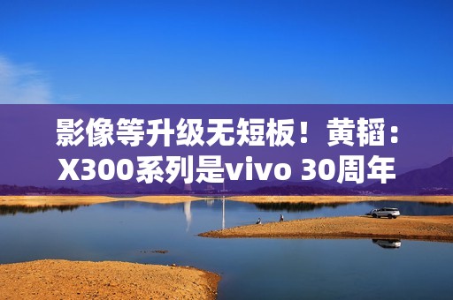 影像等升级无短板！黄韬：X300系列是vivo 30周年的诚意之作 没mini版
