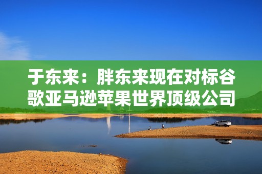于东来：胖东来现在对标谷歌亚马逊苹果世界顶级公司“我想让顾客生活更方便美好”