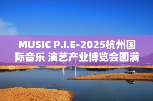 MUSIC P.I.E-2025杭州国际音乐 演艺产业博览会圆满收官