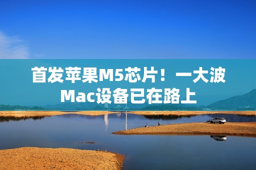 首发苹果M5芯片！一大波Mac设备已在路上