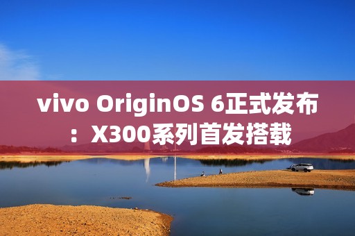 vivo OriginOS 6正式发布：X300系列首发搭载