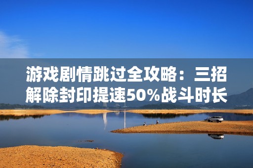 游戏剧情跳过全攻略：三招解除封印提速50%战斗时长