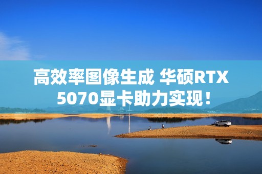 高效率图像生成 华硕RTX 5070显卡助力实现！