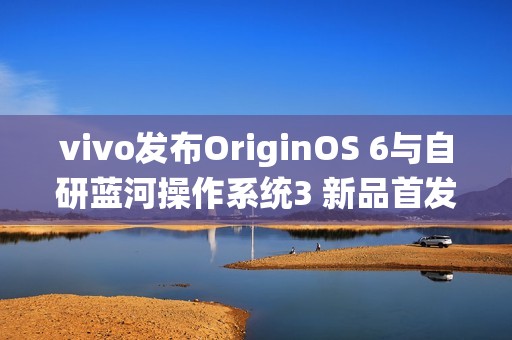 vivo发布OriginOS 6与自研蓝河操作系统3 新品首发搭载