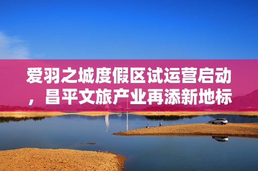 爱羽之城度假区试运营启动，昌平文旅产业再添新地标