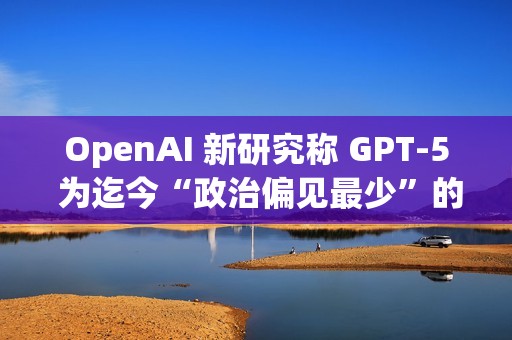 OpenAI 新研究称 GPT-5 为迄今“政治偏见最少”的 AI 模型