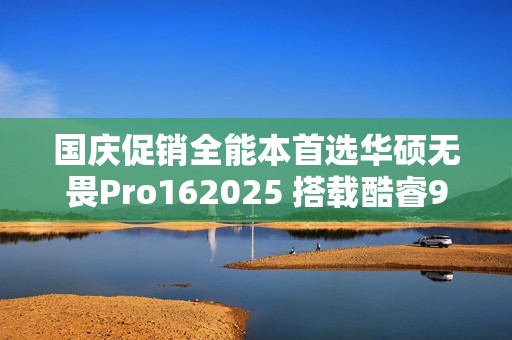 国庆促销全能本首选华硕无畏Pro162025 搭载酷睿9+RTX50系独显全场景多面手