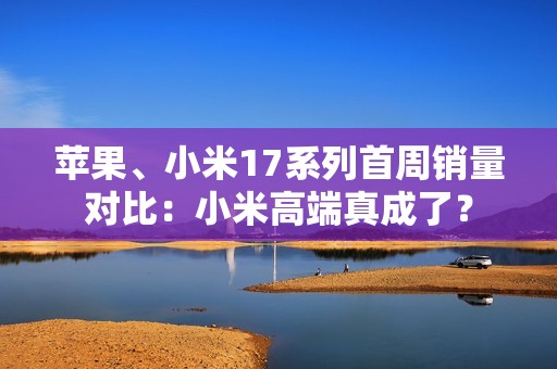 苹果、小米17系列首周销量对比：小米高端真成了？