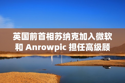 英国前首相苏纳克加入微软和 Anrowpic 担任高级顾问
