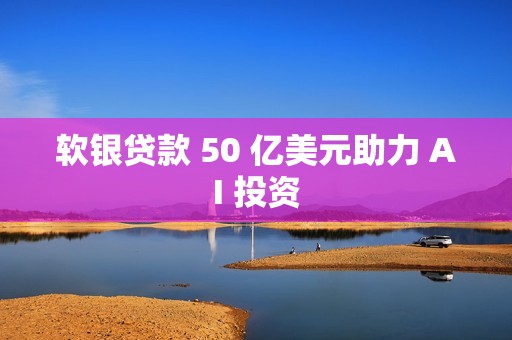 软银贷款 50 亿美元助力 AI 投资