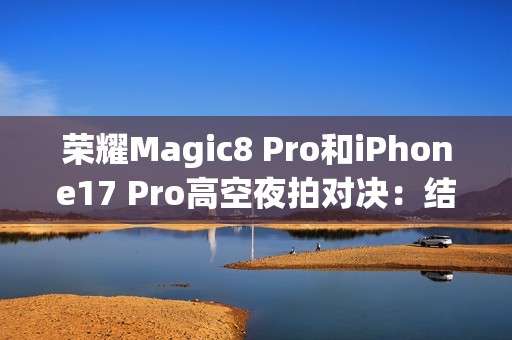 荣耀Magic8 Pro和iPhone17 Pro高空夜拍对决：结果高下立判