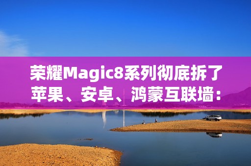 荣耀Magic8系列彻底拆了苹果、安卓、鸿蒙互联墙：全面跨设备互通