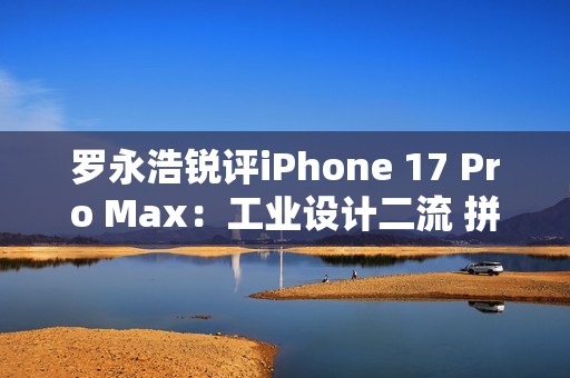 罗永浩锐评iPhone 17 Pro Max：工业设计二流 拼接设计真难看
