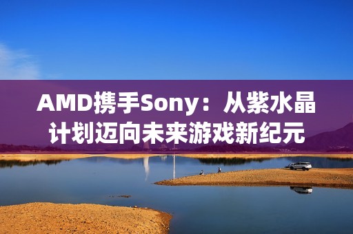 AMD携手Sony：从紫水晶计划迈向未来游戏新纪元