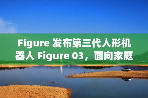 Figure 发布第三代人形机器人 Figure 03，面向家庭与大规模应用