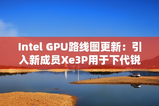 Intel GPU路线图更新：引入新成员Xe3P用于下代锐炫