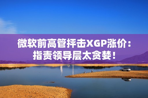 微软前高管抨击XGP涨价：指责领导层太贪婪！