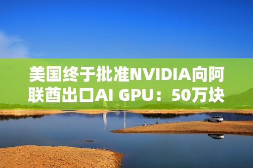 美国终于批准NVIDIA向阿联酋出口AI GPU：50万块Blackwell飞奔中东