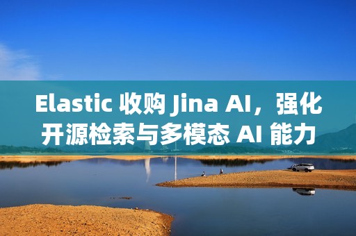 Elastic 收购 Jina AI，强化开源检索与多模态 AI 能力