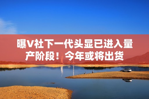 曝V社下一代头显已进入量产阶段！今年或将出货
