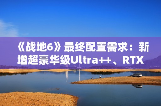 《战地6》最终配置需求：新增超豪华级Ultra++、RTX 5080只是起步