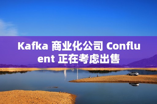 Kafka 商业化公司 Confluent 正在考虑出售