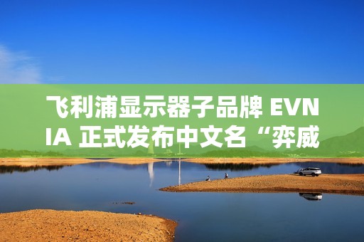 飞利浦显示器子品牌 EVNIA 正式发布中文名“弈威”