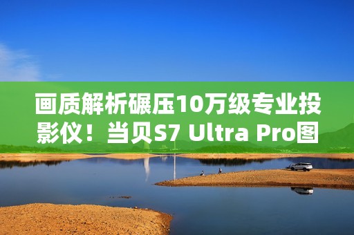 画质解析碾压10万级专业投影仪！当贝S7 Ultra Pro图赏