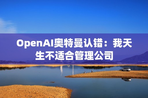 OpenAI奥特曼认错：我天生不适合管理公司