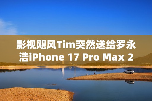 影视飓风Tim突然送给罗永浩iPhone 17 Pro Max 2TB 本人非常惊喜