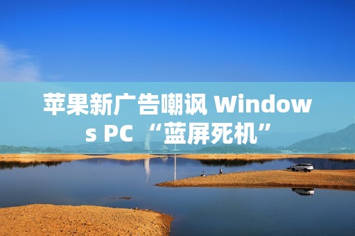 苹果新广告嘲讽 Windows PC “蓝屏死机”