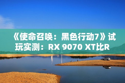 《使命召唤：黑色行动7》试玩实测：RX 9070 XT比RTX 5070 Ti快了31%！