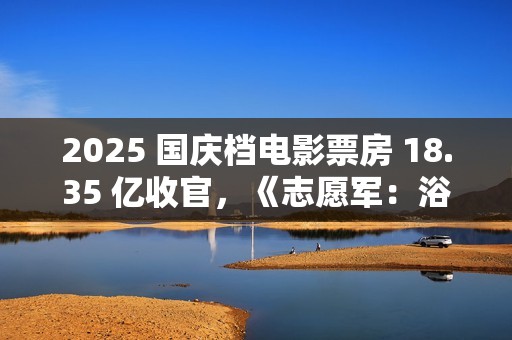 2025 国庆档电影票房 18.35 亿收官，《志愿军：浴血和平》夺冠