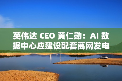 英伟达 CEO 黄仁勋：AI 数据中心应建设配套离网发电能力