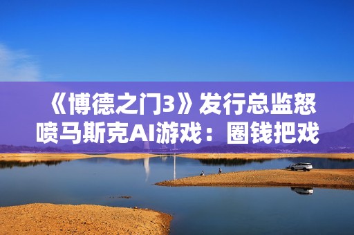 《博德之门3》发行总监怒喷马斯克AI游戏：圈钱把戏