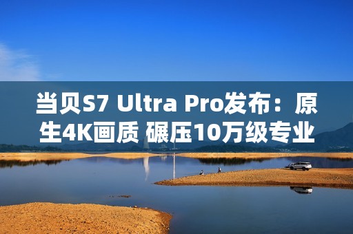 当贝S7 Ultra Pro发布：原生4K画质 碾压10万级专业投影仪