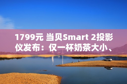 1799元 当贝Smart 2投影仪发布：仅一杯奶茶大小、2千元内最亮！