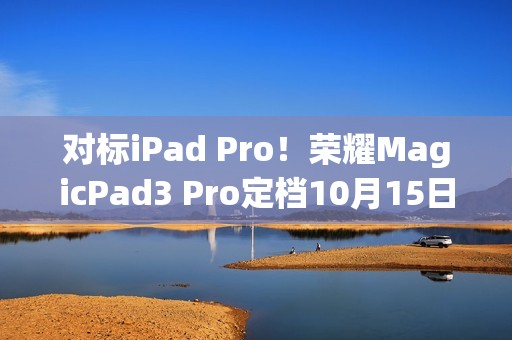 对标iPad Pro！荣耀MagicPad3 Pro定档10月15日发布 全球首款第五代骁龙8至尊版平板