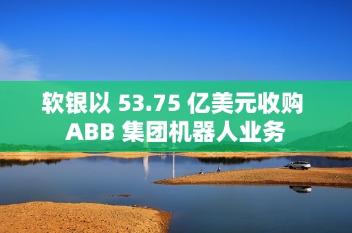 软银以 53.75 亿美元收购 ABB 集团机器人业务